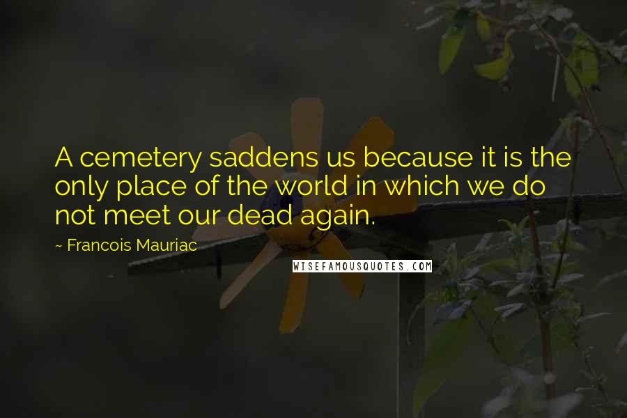 Francois Mauriac Quotes: A cemetery saddens us because it is the only place of the world in which we do not meet our dead again.