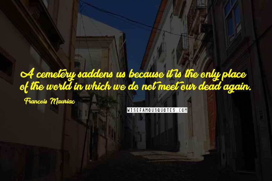Francois Mauriac Quotes: A cemetery saddens us because it is the only place of the world in which we do not meet our dead again.