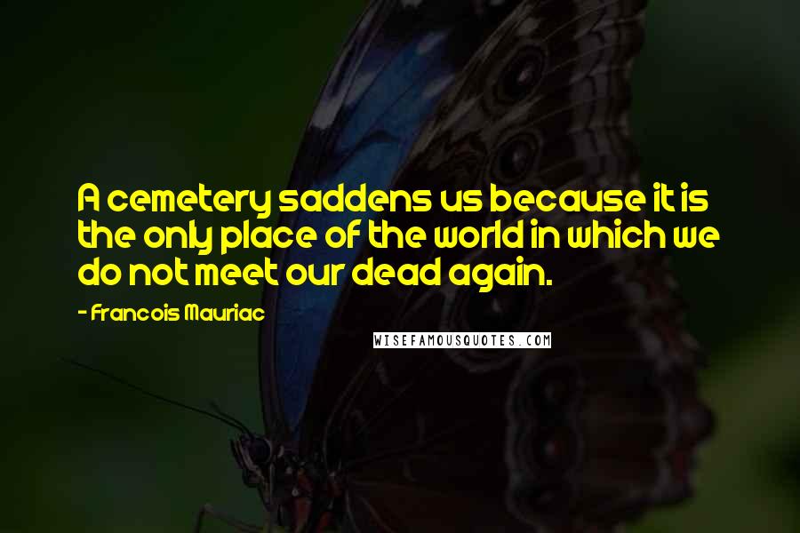 Francois Mauriac Quotes: A cemetery saddens us because it is the only place of the world in which we do not meet our dead again.