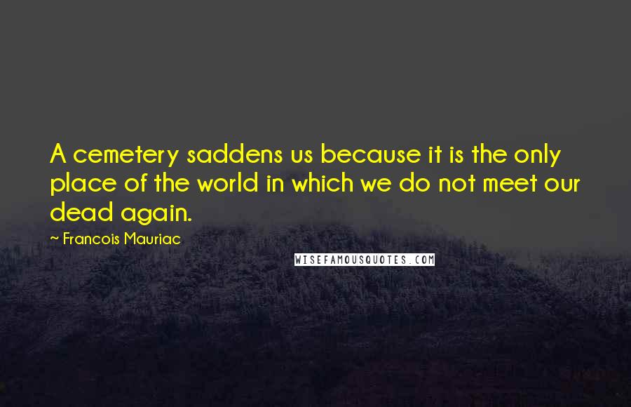 Francois Mauriac Quotes: A cemetery saddens us because it is the only place of the world in which we do not meet our dead again.