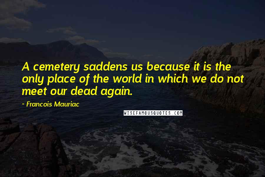 Francois Mauriac Quotes: A cemetery saddens us because it is the only place of the world in which we do not meet our dead again.