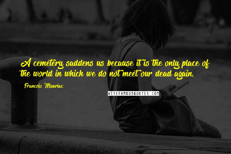 Francois Mauriac Quotes: A cemetery saddens us because it is the only place of the world in which we do not meet our dead again.