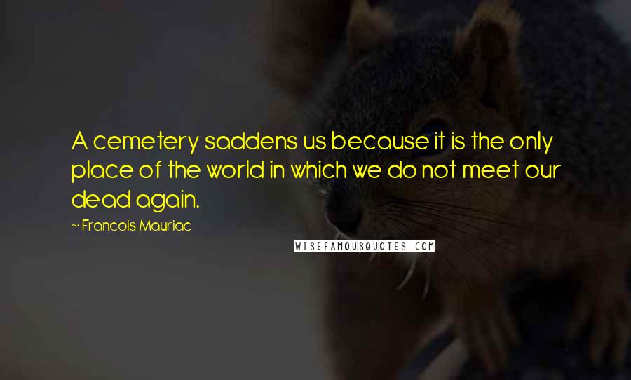 Francois Mauriac Quotes: A cemetery saddens us because it is the only place of the world in which we do not meet our dead again.