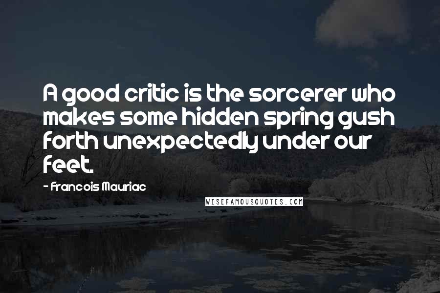 Francois Mauriac Quotes: A good critic is the sorcerer who makes some hidden spring gush forth unexpectedly under our feet.