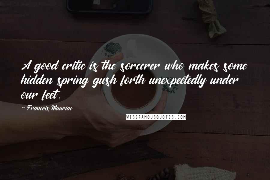 Francois Mauriac Quotes: A good critic is the sorcerer who makes some hidden spring gush forth unexpectedly under our feet.