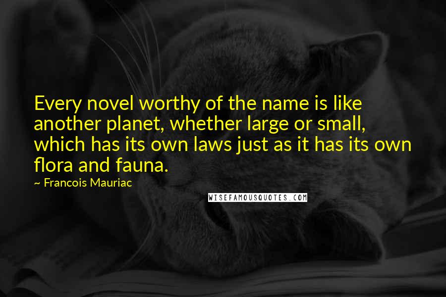 Francois Mauriac Quotes: Every novel worthy of the name is like another planet, whether large or small, which has its own laws just as it has its own flora and fauna.