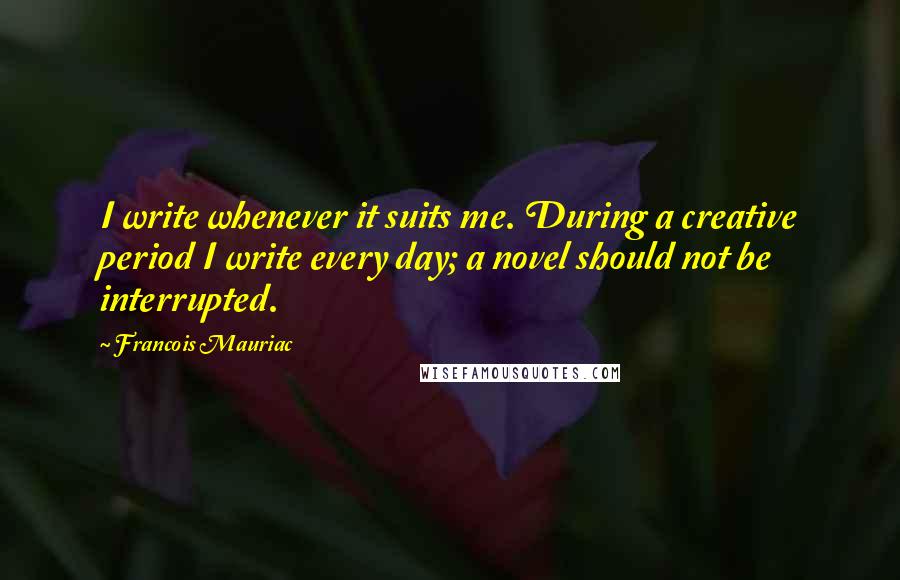 Francois Mauriac Quotes: I write whenever it suits me. During a creative period I write every day; a novel should not be interrupted.