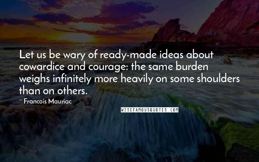 Francois Mauriac Quotes: Let us be wary of ready-made ideas about cowardice and courage: the same burden weighs infinitely more heavily on some shoulders than on others.