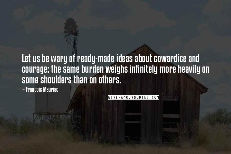 Francois Mauriac Quotes: Let us be wary of ready-made ideas about cowardice and courage: the same burden weighs infinitely more heavily on some shoulders than on others.