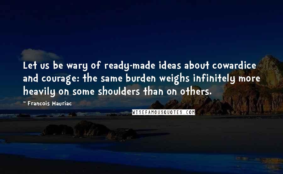 Francois Mauriac Quotes: Let us be wary of ready-made ideas about cowardice and courage: the same burden weighs infinitely more heavily on some shoulders than on others.