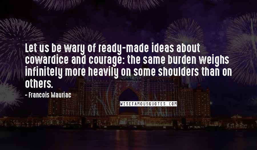 Francois Mauriac Quotes: Let us be wary of ready-made ideas about cowardice and courage: the same burden weighs infinitely more heavily on some shoulders than on others.