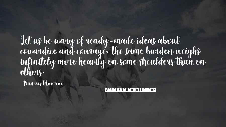 Francois Mauriac Quotes: Let us be wary of ready-made ideas about cowardice and courage: the same burden weighs infinitely more heavily on some shoulders than on others.