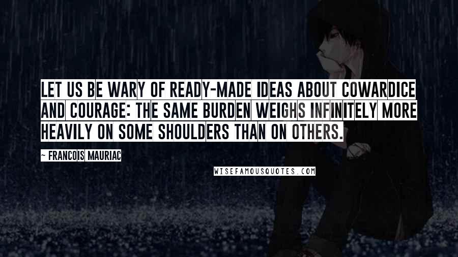 Francois Mauriac Quotes: Let us be wary of ready-made ideas about cowardice and courage: the same burden weighs infinitely more heavily on some shoulders than on others.