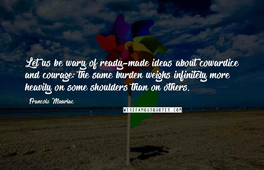 Francois Mauriac Quotes: Let us be wary of ready-made ideas about cowardice and courage: the same burden weighs infinitely more heavily on some shoulders than on others.