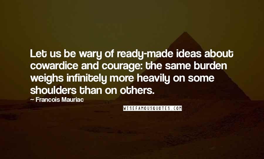 Francois Mauriac Quotes: Let us be wary of ready-made ideas about cowardice and courage: the same burden weighs infinitely more heavily on some shoulders than on others.