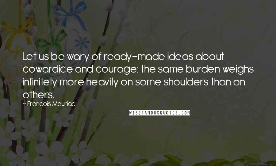 Francois Mauriac Quotes: Let us be wary of ready-made ideas about cowardice and courage: the same burden weighs infinitely more heavily on some shoulders than on others.