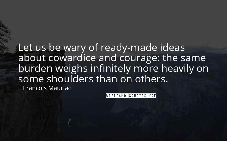 Francois Mauriac Quotes: Let us be wary of ready-made ideas about cowardice and courage: the same burden weighs infinitely more heavily on some shoulders than on others.