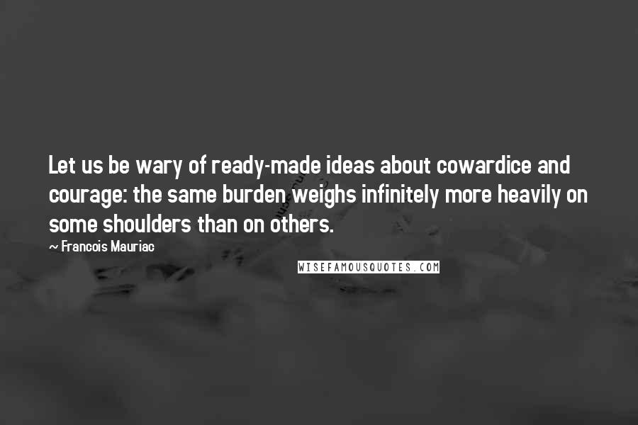 Francois Mauriac Quotes: Let us be wary of ready-made ideas about cowardice and courage: the same burden weighs infinitely more heavily on some shoulders than on others.