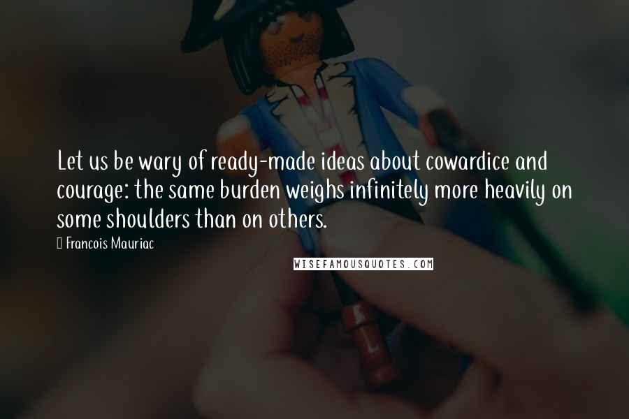 Francois Mauriac Quotes: Let us be wary of ready-made ideas about cowardice and courage: the same burden weighs infinitely more heavily on some shoulders than on others.