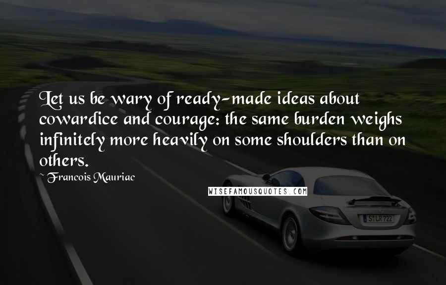 Francois Mauriac Quotes: Let us be wary of ready-made ideas about cowardice and courage: the same burden weighs infinitely more heavily on some shoulders than on others.