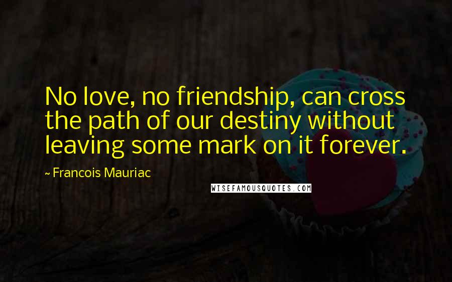 Francois Mauriac Quotes: No love, no friendship, can cross the path of our destiny without leaving some mark on it forever.