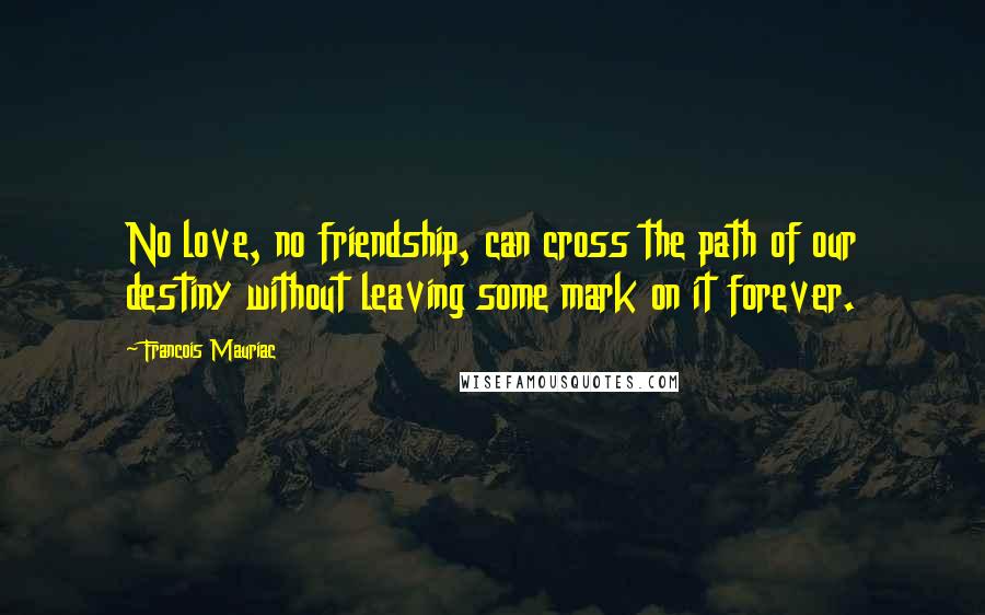 Francois Mauriac Quotes: No love, no friendship, can cross the path of our destiny without leaving some mark on it forever.