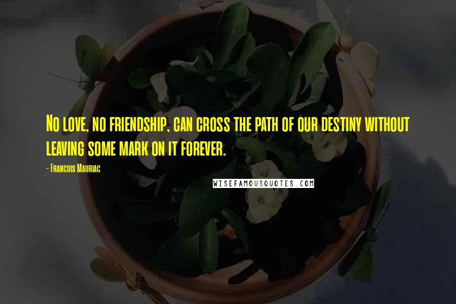 Francois Mauriac Quotes: No love, no friendship, can cross the path of our destiny without leaving some mark on it forever.