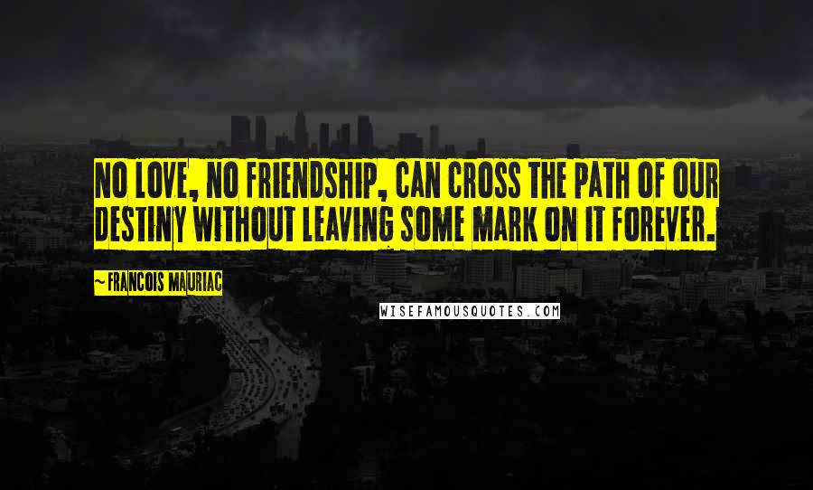 Francois Mauriac Quotes: No love, no friendship, can cross the path of our destiny without leaving some mark on it forever.