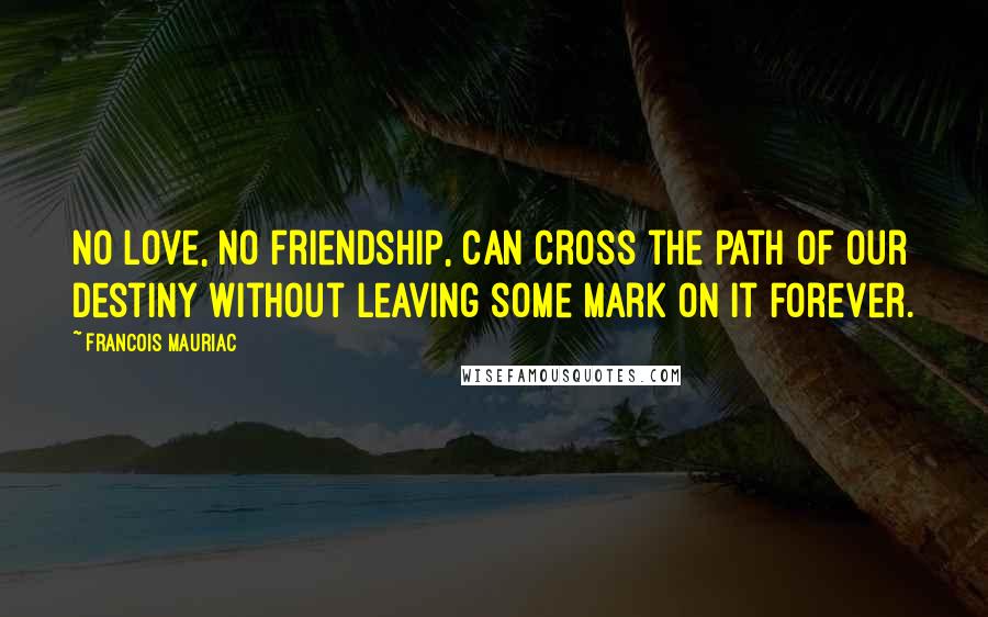 Francois Mauriac Quotes: No love, no friendship, can cross the path of our destiny without leaving some mark on it forever.