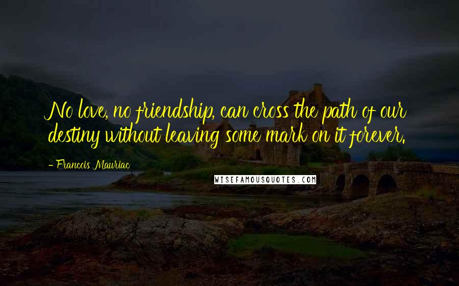 Francois Mauriac Quotes: No love, no friendship, can cross the path of our destiny without leaving some mark on it forever.