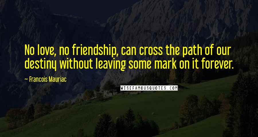 Francois Mauriac Quotes: No love, no friendship, can cross the path of our destiny without leaving some mark on it forever.