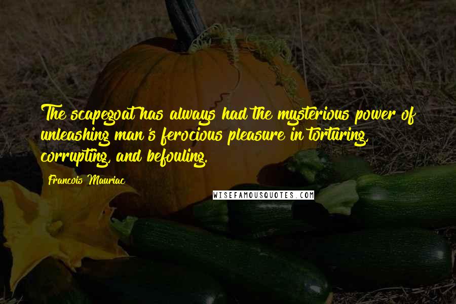 Francois Mauriac Quotes: The scapegoat has always had the mysterious power of unleashing man's ferocious pleasure in torturing, corrupting, and befouling.