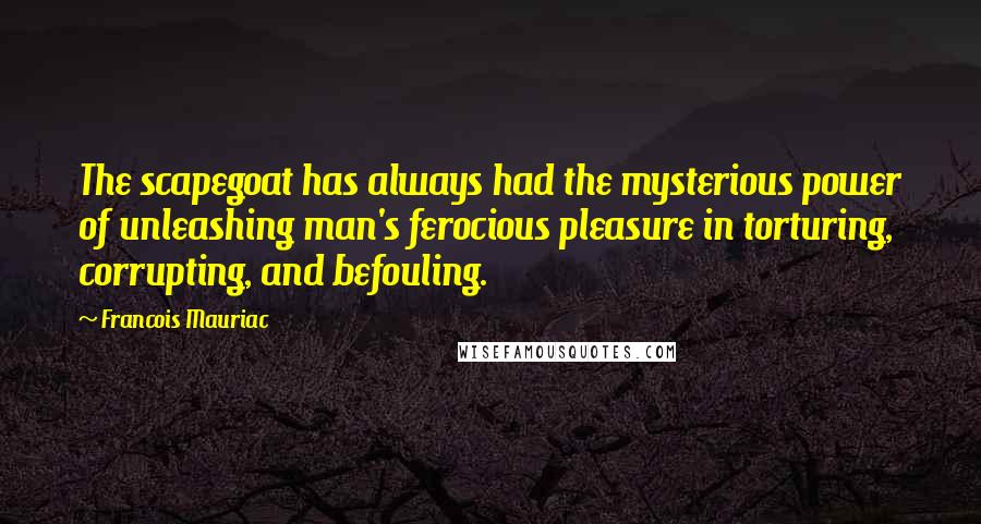 Francois Mauriac Quotes: The scapegoat has always had the mysterious power of unleashing man's ferocious pleasure in torturing, corrupting, and befouling.