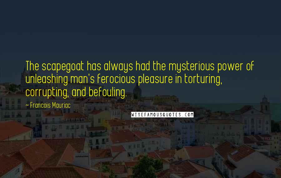 Francois Mauriac Quotes: The scapegoat has always had the mysterious power of unleashing man's ferocious pleasure in torturing, corrupting, and befouling.