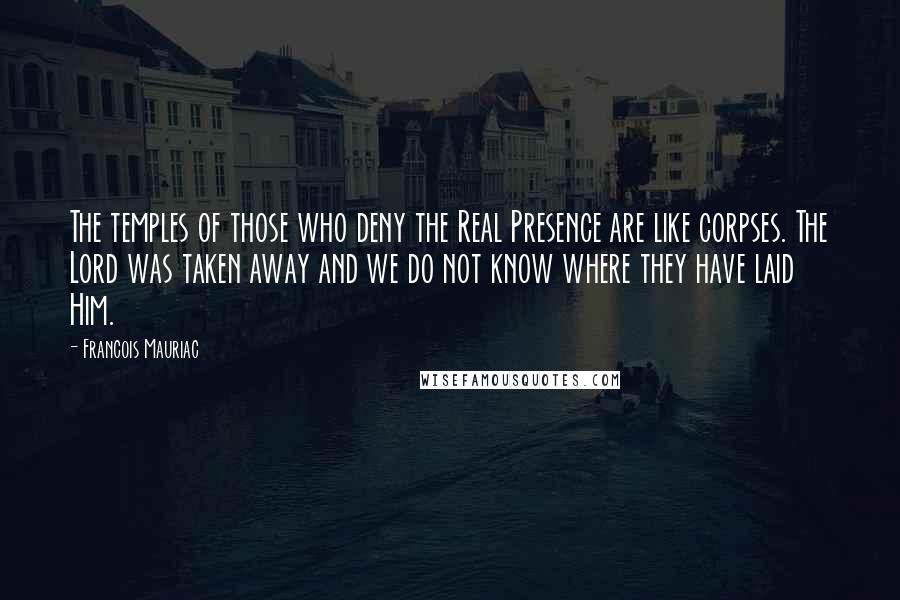 Francois Mauriac Quotes: The temples of those who deny the Real Presence are like corpses. The Lord was taken away and we do not know where they have laid Him.