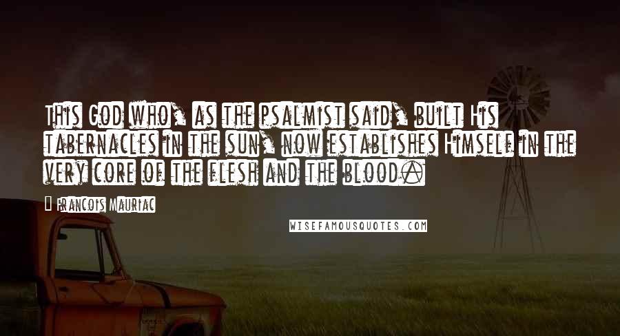 Francois Mauriac Quotes: This God who, as the psalmist said, built His tabernacles in the sun, now establishes Himself in the very core of the flesh and the blood.