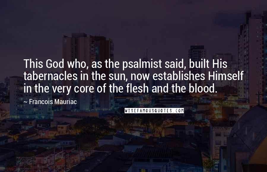 Francois Mauriac Quotes: This God who, as the psalmist said, built His tabernacles in the sun, now establishes Himself in the very core of the flesh and the blood.