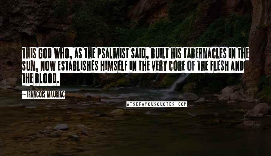 Francois Mauriac Quotes: This God who, as the psalmist said, built His tabernacles in the sun, now establishes Himself in the very core of the flesh and the blood.
