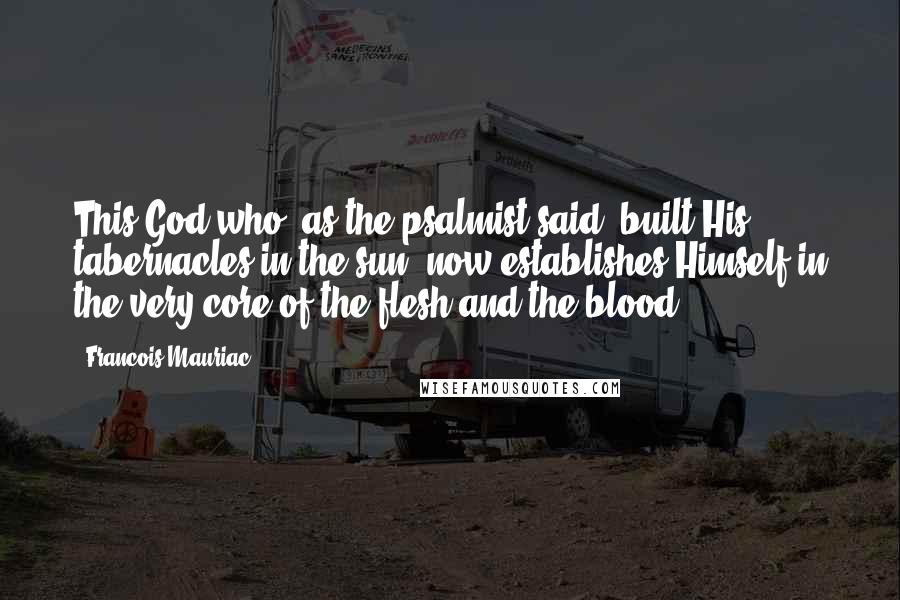 Francois Mauriac Quotes: This God who, as the psalmist said, built His tabernacles in the sun, now establishes Himself in the very core of the flesh and the blood.
