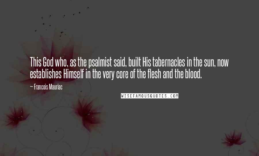 Francois Mauriac Quotes: This God who, as the psalmist said, built His tabernacles in the sun, now establishes Himself in the very core of the flesh and the blood.
