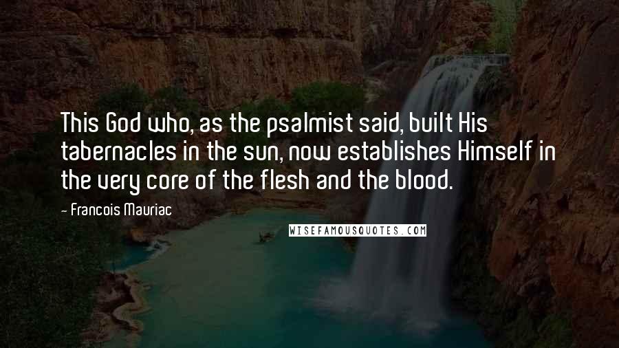 Francois Mauriac Quotes: This God who, as the psalmist said, built His tabernacles in the sun, now establishes Himself in the very core of the flesh and the blood.