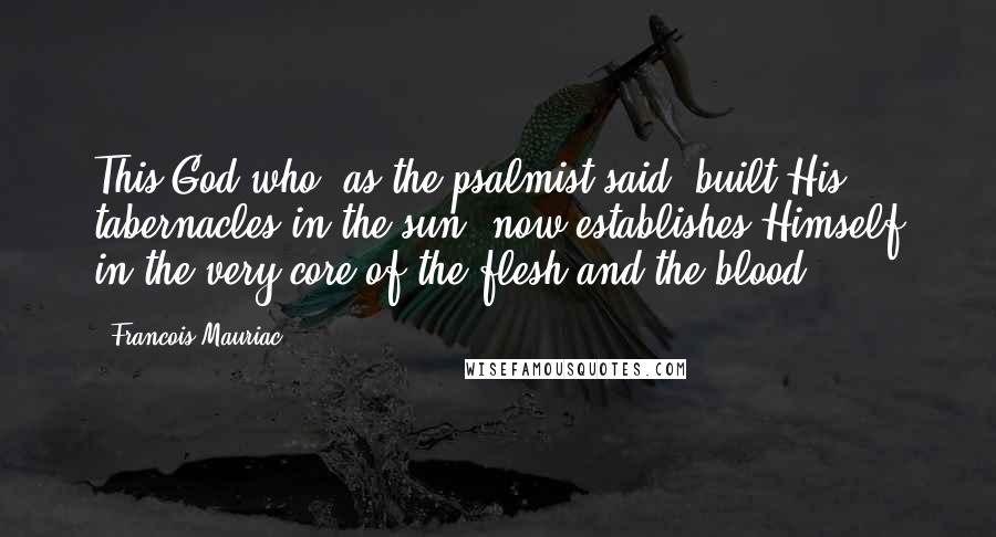 Francois Mauriac Quotes: This God who, as the psalmist said, built His tabernacles in the sun, now establishes Himself in the very core of the flesh and the blood.
