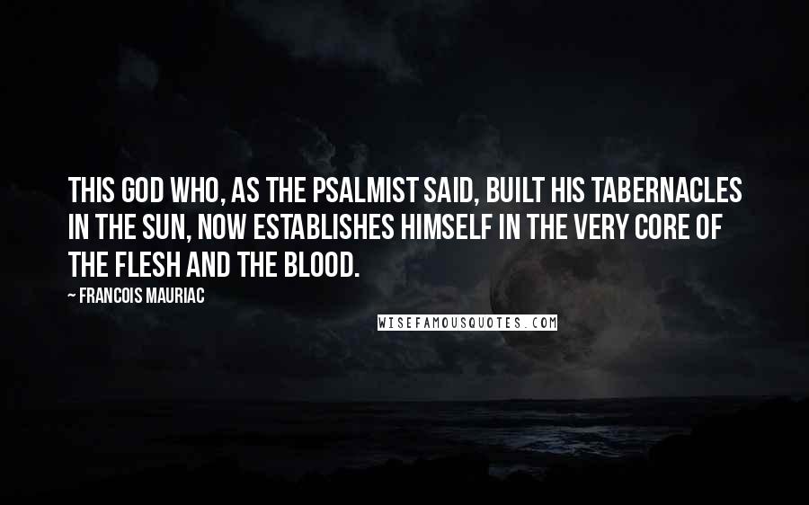 Francois Mauriac Quotes: This God who, as the psalmist said, built His tabernacles in the sun, now establishes Himself in the very core of the flesh and the blood.