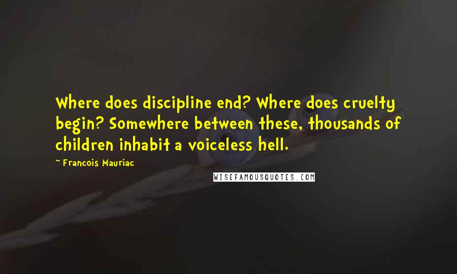 Francois Mauriac Quotes: Where does discipline end? Where does cruelty begin? Somewhere between these, thousands of children inhabit a voiceless hell.