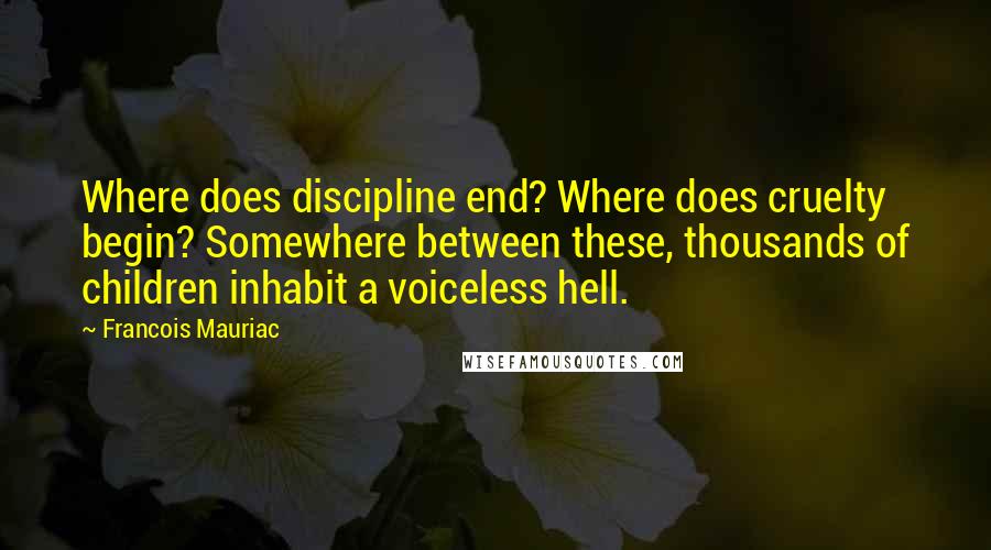 Francois Mauriac Quotes: Where does discipline end? Where does cruelty begin? Somewhere between these, thousands of children inhabit a voiceless hell.