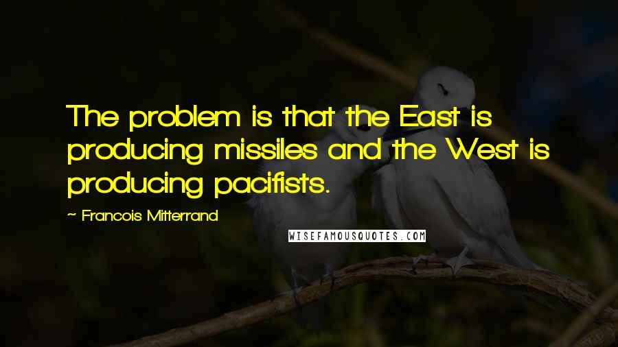 Francois Mitterrand Quotes: The problem is that the East is producing missiles and the West is producing pacifists.