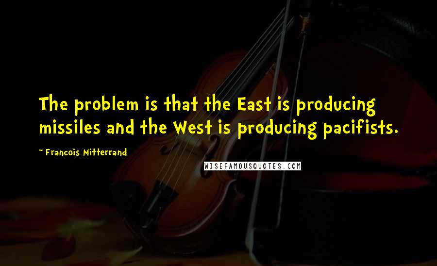 Francois Mitterrand Quotes: The problem is that the East is producing missiles and the West is producing pacifists.