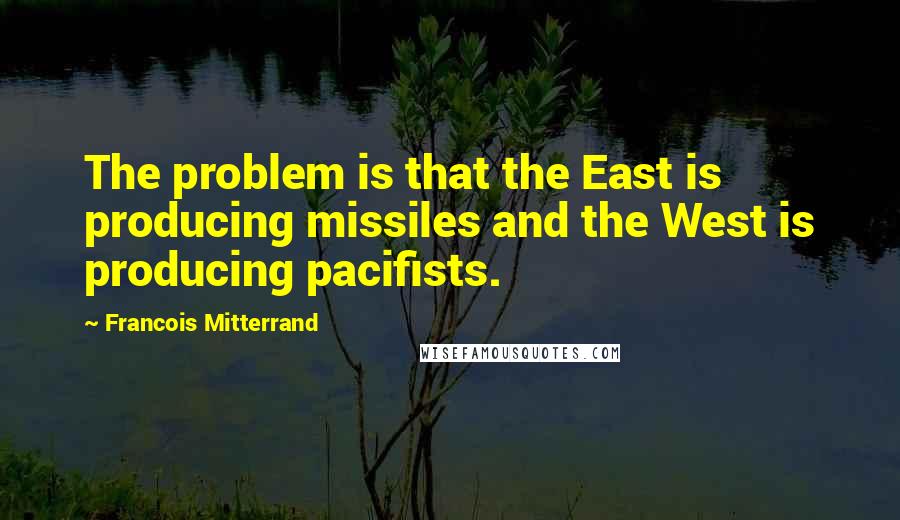 Francois Mitterrand Quotes: The problem is that the East is producing missiles and the West is producing pacifists.