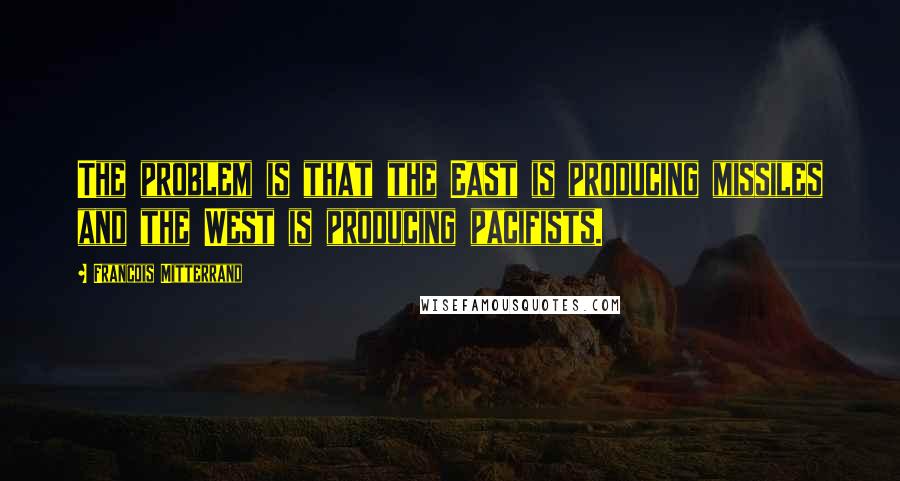 Francois Mitterrand Quotes: The problem is that the East is producing missiles and the West is producing pacifists.