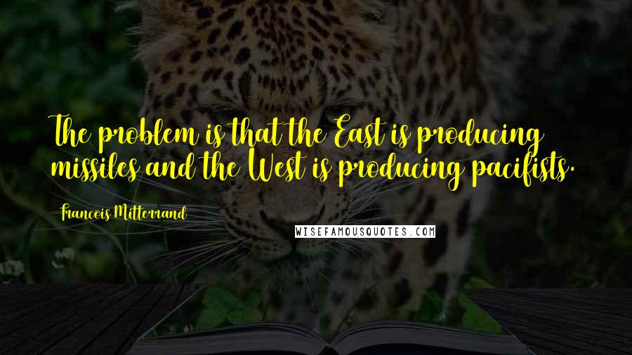 Francois Mitterrand Quotes: The problem is that the East is producing missiles and the West is producing pacifists.